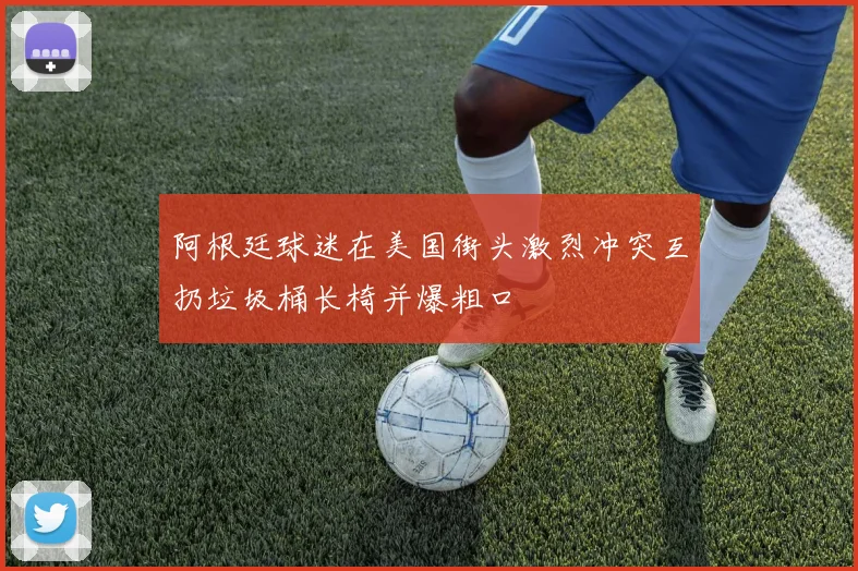 阿根廷球迷在美国街头激烈冲突互扔垃圾桶长椅并爆粗口