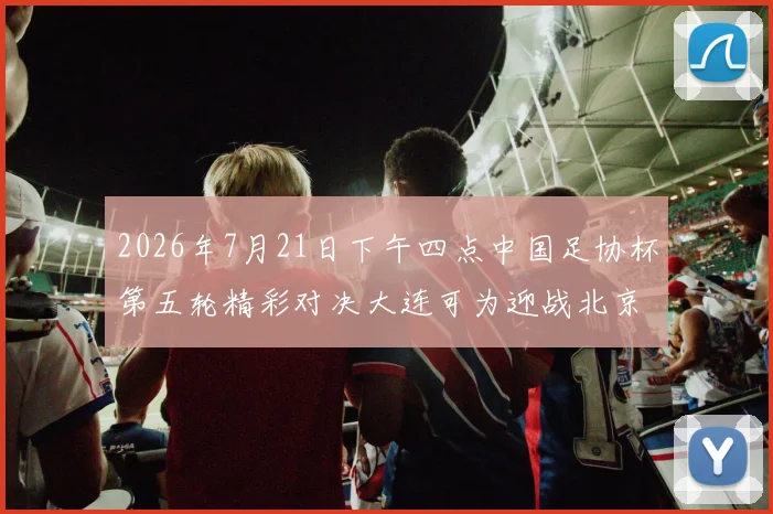 2026年7月21日下午四点中国足协杯第五轮精彩对决大连可为迎战北京国安